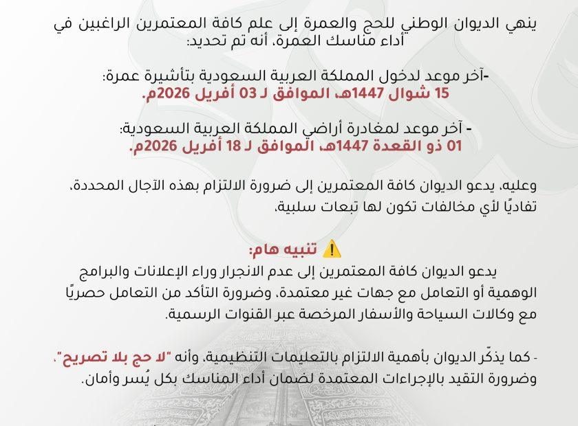 #إعلان ينهي الديوان الوطني للحج والعمرة إلى علم كافة المعتمرين الراغبين في أداء مناسك العمرة، أنه تم تحديد: -آخر موعد لدخول المملكة العربية السعودية بتأشيرة عمرة: 15 شوال 1447هـ، الموافق لـ 03 أفريل 2026م. - آخر موعد لمغادرة أراضي المملكة العربية السعودية: 01 ذو القعدة 1447هـ، الموافق لـ 18 أفريل 2026م. وعليه، يدعو الديوان كافة المعتمرين إلى ضرورة الالتزام بهذه الآجال المحددة، تفاديًا لأي مخالفات تكون لها تبعات سلبية، ⚠️ تنبيه هام: يدعو الديوان كافة المعتمرين إلى عدم الانجرار وراء الإعلانات والبرامج الوهمية أو التعامل مع جهات غير معتمدة، وضرورة التأكد من التعامل حصريًا مع وكالات السياحة والأسفار المرخصة عبر القنوات الرسمية. - كما يذكّر الديوان بأهمية الالتزام بالتعليمات التنظيمية، وأنه "لا حج بلا تصريح"، وضرورة التقيد بالإجراءات المعتمدة لضمان أداء المناسك بكل يُسر وأمان. #لاحج_بلا_تصريح #من_الرضا_الى_السعادة #الديوان_الوطني_للحج_والعمرة 🕋🇩🇿 #موسم_حج_1447هـ_2026م