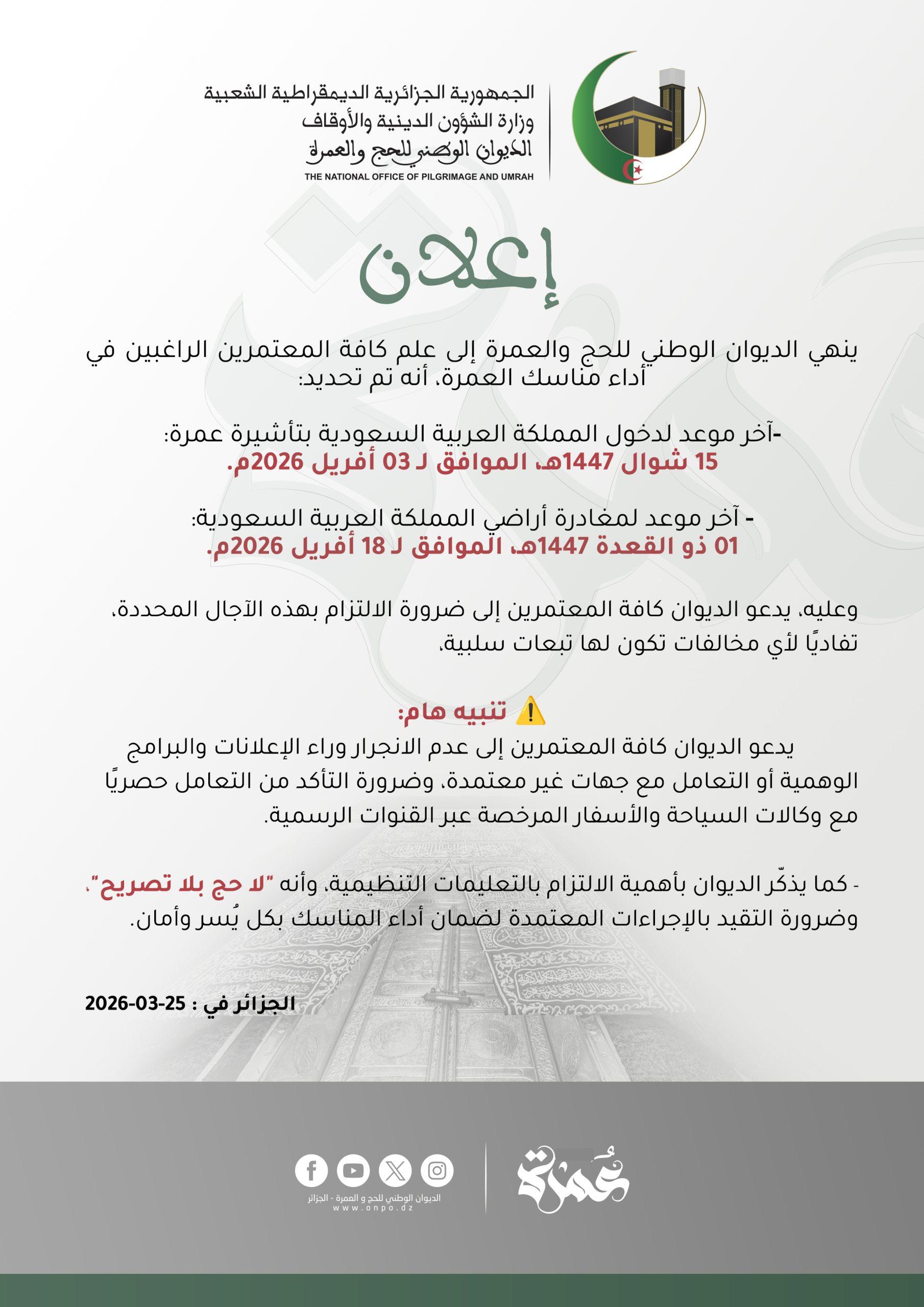 #إعلان ينهي الديوان الوطني للحج والعمرة إلى علم كافة المعتمرين الراغبين في أداء مناسك العمرة، أنه تم تحديد: -آخر موعد لدخول المملكة العربية السعودية بتأشيرة عمرة: 15 شوال 1447هـ، الموافق لـ 03 أفريل 2026م. - آخر موعد لمغادرة أراضي المملكة العربية السعودية: 01 ذو القعدة 1447هـ، الموافق لـ 18 أفريل 2026م. وعليه، يدعو الديوان كافة المعتمرين إلى ضرورة الالتزام بهذه الآجال المحددة، تفاديًا لأي مخالفات تكون لها تبعات سلبية، ⚠️ تنبيه هام: يدعو الديوان كافة المعتمرين إلى عدم الانجرار وراء الإعلانات والبرامج الوهمية أو التعامل مع جهات غير معتمدة، وضرورة التأكد من التعامل حصريًا مع وكالات السياحة والأسفار المرخصة عبر القنوات الرسمية. - كما يذكّر الديوان بأهمية الالتزام بالتعليمات التنظيمية، وأنه "لا حج بلا تصريح"، وضرورة التقيد بالإجراءات المعتمدة لضمان أداء المناسك بكل يُسر وأمان. #لاحج_بلا_تصريح #من_الرضا_الى_السعادة #الديوان_الوطني_للحج_والعمرة 🕋🇩🇿 #موسم_حج_1447هـ_2026م